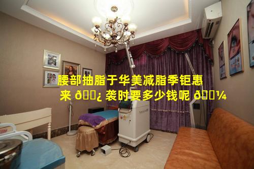 腰部抽脂于华美减脂季钜惠来 🌿 袭时要多少钱呢 🌼